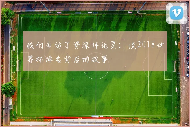 我们专访了资深评论员：谈2018世界杯排名背后的故事