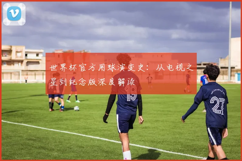 世界杯官方用球演变史：从电视之星到纪念版深度解读