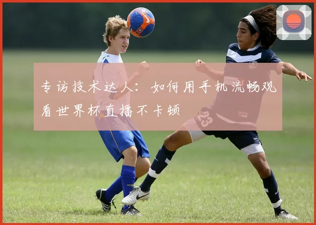 专访技术达人：如何用手机流畅观看世界杯直播不卡顿