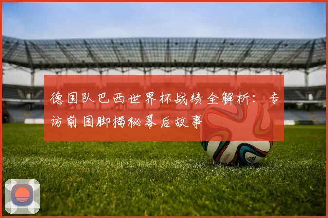 德国队巴西世界杯战绩全解析：专访前国脚揭秘幕后故事