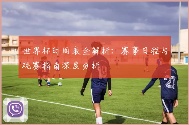 世界杯时间表全解析：赛事日程与观赛指南深度分析