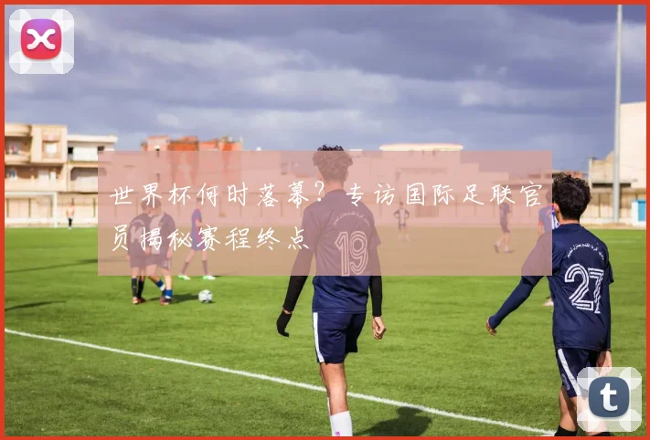 世界杯何时落幕？专访国际足联官员揭秘赛程终点