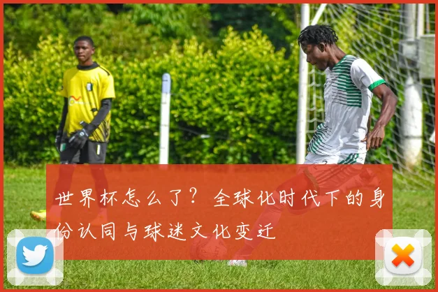 世界杯怎么了?全球化时代下的身份认同与球迷文化变迁