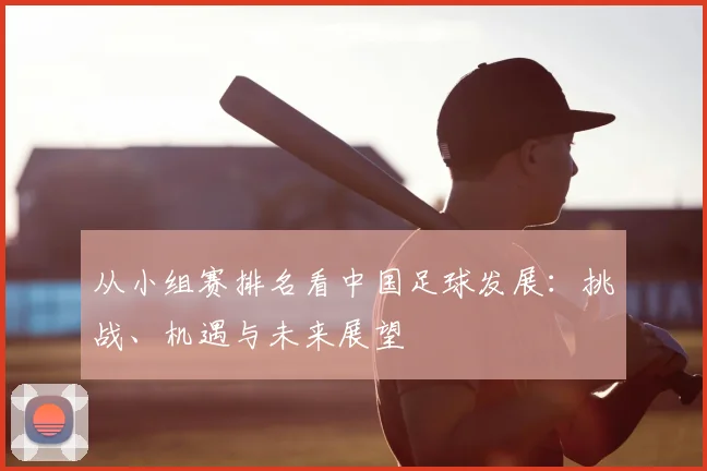 从小组赛排名看中国足球发展：挑战、机遇与未来展望