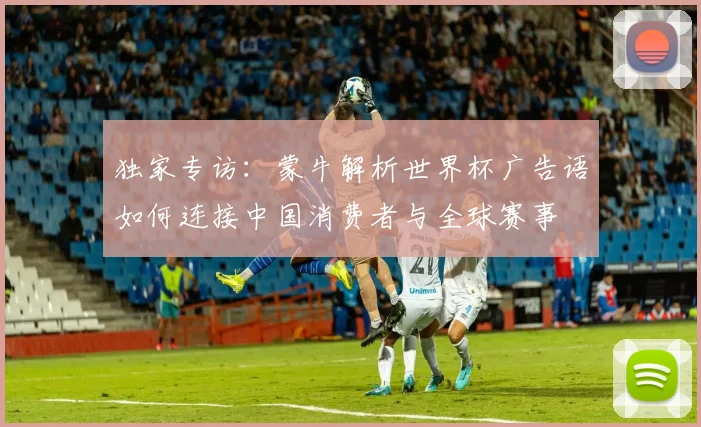 独家专访：蒙牛解析世界杯广告语如何连接中国消费者与全球赛事
