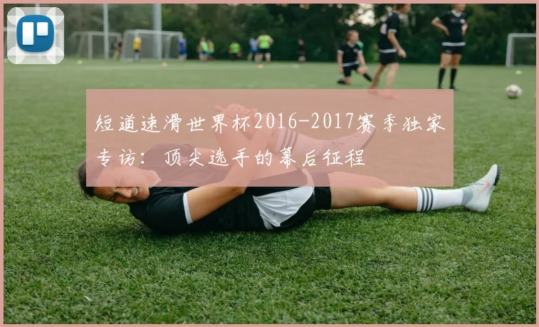 短道速滑世界杯2016-2017赛季独家专访:顶尖选手的幕后征程