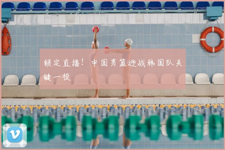 锁定直播!中国男篮迎战韩国队关键一役