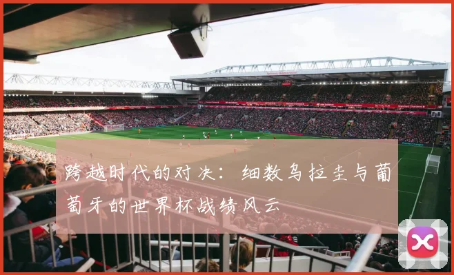 跨越时代的对决:细数乌拉圭与葡萄牙的世界杯战绩风云