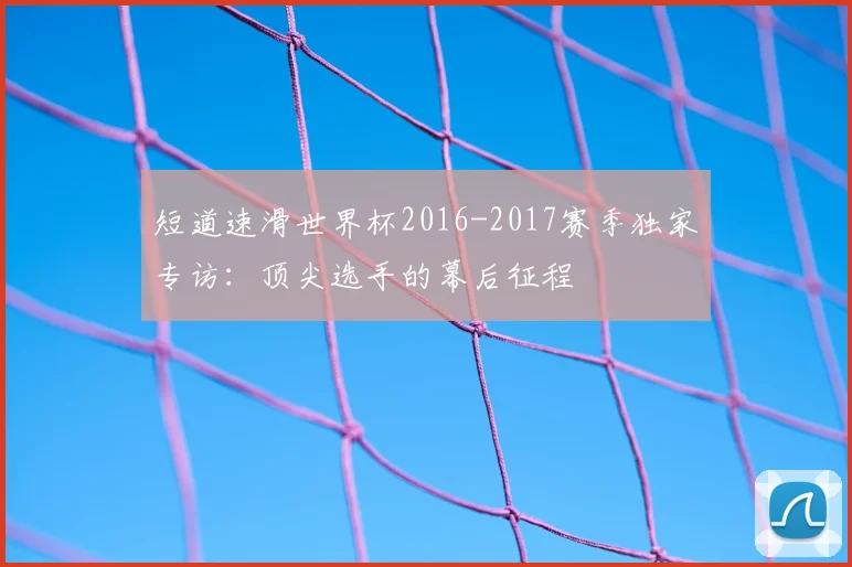 短道速滑世界杯2016-2017赛季独家专访:顶尖选手的幕后征程