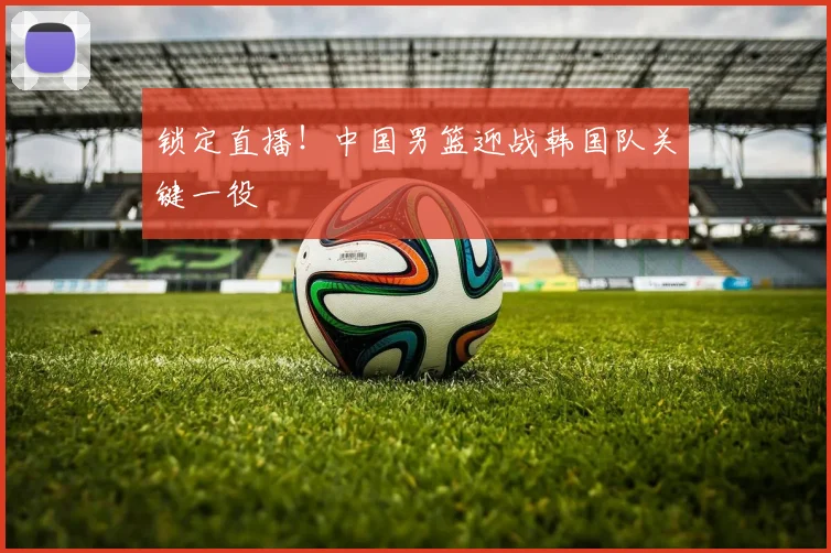锁定直播!中国男篮迎战韩国队关键一役