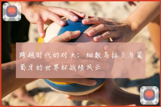 跨越时代的对决:细数乌拉圭与葡萄牙的世界杯战绩风云