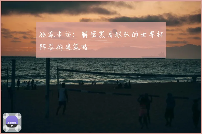 独家专访：解密黑马球队的世界杯阵容构建策略