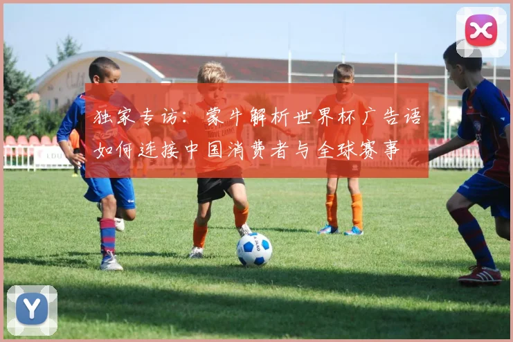 独家专访：蒙牛解析世界杯广告语如何连接中国消费者与全球赛事