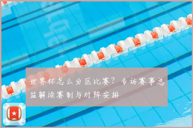 世界杯怎么分区比赛?专访赛事总监解读赛制与对阵安排