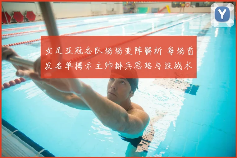 女足亚冠各队场场变阵解析 每场首发名单揭示主帅排兵思路与技战术调整