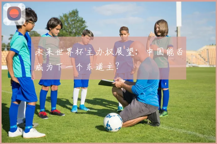 未来世界杯主办权展望：中国能否成为下一个东道主？
