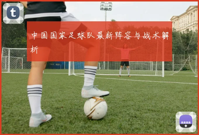 中国国家足球队最新阵容与战术解析
