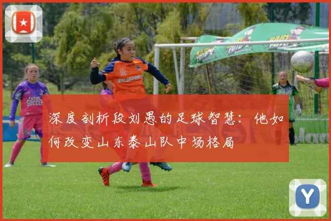 深度剖析段刘愚的足球智慧：他如何改变山东泰山队中场格局