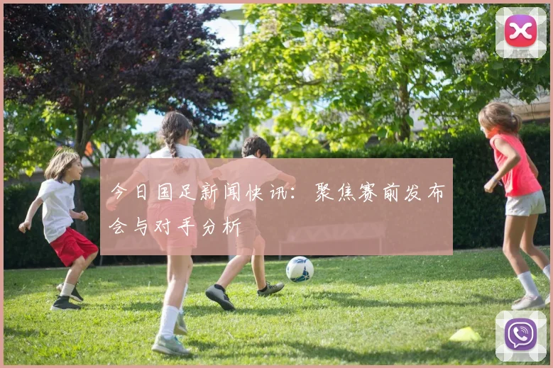 今日国足新闻快讯：聚焦赛前发布会与对手分析