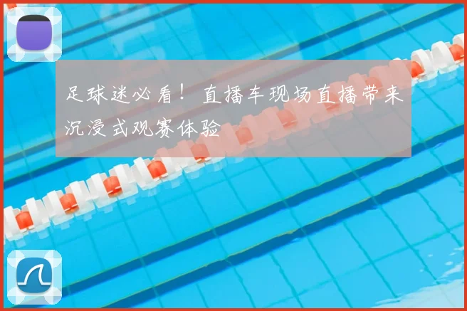 足球迷必看！直播车现场直播带来沉浸式观赛体验