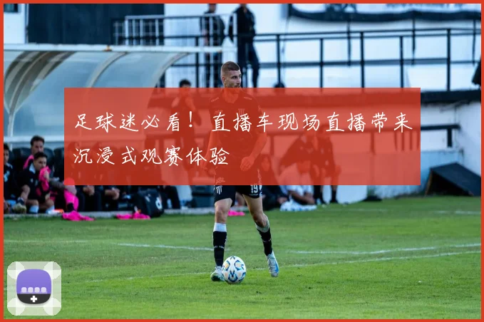 足球迷必看!直播车现场直播带来沉浸式观赛体验