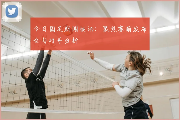 今日国足新闻快讯：聚焦赛前发布会与对手分析