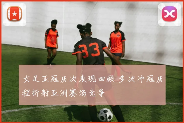 女足亚冠历次表现回顾 多次冲冠历程折射亚洲赛场竞争